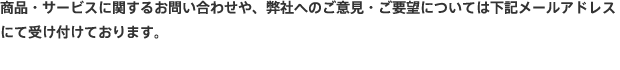 商品・サービスに関するお問い合わせや、弊社へのご意見・ご要望については下記メールアドレスにて受け付けております。